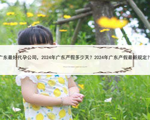 广东最好代孕公司，2024年广东产假多少天？2024年广东产假最新规定？